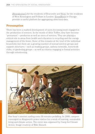 204 THE OPEN BOOK OF SOCIAL INNOVATION
(Boscalicious!) for the residents of Boscombe and W14, for the residents
of West Kensington and Fulham in London. EveryBlock in Chicago
provides a useful platform for aggregating ultra local data.
Prosumption
There has been a marked development of users becoming more engaged in
the production of services. In the words of Alvin Toffler, they have become
‘prosumers’ – producers as well as users of services. They are playing a
critical role in areas from health and education to recycling and the energy
management of the home. Some of this remains at the level of the individual
household, but there are a growing number of mutual interest groups and
support structures – such as reading groups, asthma networks, homework
clubs, or gardening groups – as well as citizens engaging in formal activities
through volunteering.
One hour’s internet surfing costs 30 minutes pedalling. In 2008, campers
converged on Kingsnorth power station for a week of learning, sustainable
living and climate action. The event was organised by Camp for Climate
Action. Image courtesy of Mike Russell.
4
 