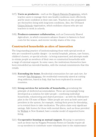 SUPPORT IN THE INFORMAL OR HOUSEHOLD ECONOMY 205
517)	 Users as producers – such as the Expert Patients Programme, which
teaches users to manage their own health conditions more effectively,
and be more confident in their own care. Teachers on the programme
are themselves living with long-term conditions. Also, the US-based
Citizen Schools organisation, which mobilises citizens who are not
teachers to work in schools.
518)	 Producer-consumer collaboration, such as Community Shared
Agriculture, in which consumers advance finance to farmers to fund
costs for the season, and receive weekly shares of the crop.
Constructed households as sites of innovation
The long-standing practice of institutionalising those with special needs or
who are considered a public danger – in mental hospitals, prisons, care homes,
children’s homes, or special schools – is being reassessed, and attempts made
to retrain people as members of their own or constructed households with
a range of external support. In some cases, the institutions themselves have
been remodelled as extended families, with the mutual commitments that this
entails.
519)	 Extending the home. Residential communities for care and cure, for
example San Patrignano, the residential community aimed at cutting
drug addiction, based in Italy, that has been replicated in several
countries.
520)	 Group services for networks of households, generalising the
principle of sheltered accommodation. These are increasingly being
developed as a solution for older people – combining individual
households, volunteering and shared provision – as with the Elderpower
pilot in the US state of Maine. Older people are seen as both users and
providers in the system, for example, visiting their peers for friendship,
or to remind them to take medication. The pilots claim very significant
savings. Safe homes for those with mental illness, such as those provided
by Wellink in New Zealand, have a similar model of supported home
living.
521)	 Co-operative housing as mutual support. Housing co-operatives
such as those run by Niagara Peninsula Homes in Canada require all
co-op members to contribute some voluntary time to the maintenance
4
 