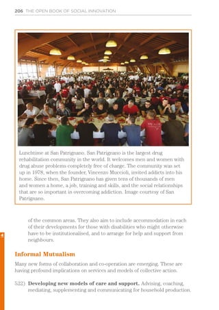 206 THE OPEN BOOK OF SOCIAL INNOVATION
of the common areas. They also aim to include accommodation in each
of their developments for those with disabilities who might otherwise
have to be institutionalised, and to arrange for help and support from
neighbours.
Informal Mutualism
Many new forms of collaboration and co-operation are emerging. These are
having profound implications on services and models of collective action.
522)	 Developing new models of care and support. Advising, coaching,
mediating, supplementing and communicating for household production.
Lunchtime at San Patrignano. San Patrignano is the largest drug
rehabilitation community in the world. It welcomes men and women with
drug abuse problems completely free of charge. The community was set
up in 1978, when the founder, Vincenzo Muccioli, invited addicts into his
home. Since then, San Patrignano has given tens of thousands of men
and women a home, a job, training and skills, and the social relationships
that are so important in overcoming addiction. Image courtesy of San
Patrignano.
4
 