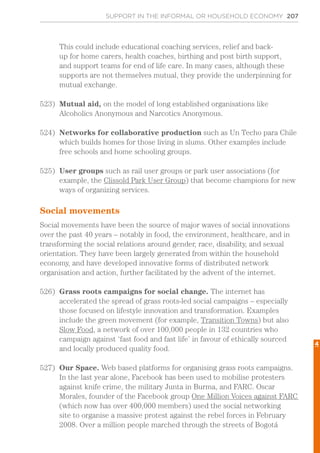 SUPPORT IN THE INFORMAL OR HOUSEHOLD ECONOMY 207
This could include educational coaching services, relief and back-
up for home carers, health coaches, birthing and post birth support,
and support teams for end of life care. In many cases, although these
supports are not themselves mutual, they provide the underpinning for
mutual exchange.
523)	 Mutual aid, on the model of long established organisations like
Alcoholics Anonymous and Narcotics Anonymous.
524)	 Networks for collaborative production such as Un Techo para Chile
which builds homes for those living in slums. Other examples include
free schools and home schooling groups.
525)	 User groups such as rail user groups or park user associations (for
example, the Clissold Park User Group) that become champions for new
ways of organizing services.
Social movements
Social movements have been the source of major waves of social innovations
over the past 40 years – notably in food, the environment, healthcare, and in
transforming the social relations around gender, race, disability, and sexual
orientation. They have been largely generated from within the household
economy, and have developed innovative forms of distributed network
organisation and action, further facilitated by the advent of the internet.
526)	 Grass roots campaigns for social change. The internet has
accelerated the spread of grass roots-led social campaigns – especially
those focused on lifestyle innovation and transformation. Examples
include the green movement (for example, Transition Towns) but also
Slow Food, a network of over 100,000 people in 132 countries who
campaign against ‘fast food and fast life’ in favour of ethically sourced
and locally produced quality food.
527)	 Our Space. Web based platforms for organising grass roots campaigns.
In the last year alone, Facebook has been used to mobilise protesters
against knife crime, the military Junta in Burma, and FARC. Oscar
Morales, founder of the Facebook group One Million Voices against FARC
(which now has over 400,000 members) used the social networking
site to organise a massive protest against the rebel forces in February
2008. Over a million people marched through the streets of Bogotá
4
 