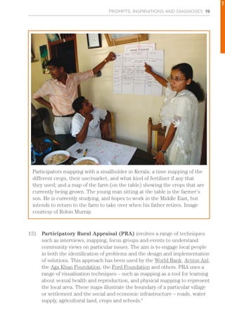 PROMPTS, INSPIRATIONS AND DIAGNOSES 19
13)	 Participatory Rural Appraisal (PRA) involves a range of techniques
such as interviews, mapping, focus groups and events to understand
community views on particular issues. The aim is to engage local people
in both the identification of problems and the design and implementation
of solutions. This approach has been used by the World Bank, Action Aid,
the Aga Khan Foundation, the Ford Foundation and others. PRA uses a
range of visualisation techniques – such as mapping as a tool for learning
about sexual health and reproduction, and physical mapping to represent
the local area. These maps illustrate the boundary of a particular village
or settlement and the social and economic infrastructure – roads, water
supply, agricultural land, crops and schools.6
Participators mapping with a smallholder in Kerala: a time mapping of the
different crops, their use/market, and what kind of fertiliser if any that
they used; and a map of the farm (on the table) showing the crops that are
currently being grown. The young man sitting at the table is the farmer’s
son. He is currently studying, and hopes to work in the Middle East, but
intends to return to the farm to take over when his father retires. Image
courtesy of Robin Murray.
1
 