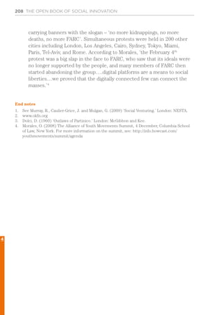 208 THE OPEN BOOK OF SOCIAL INNOVATION
carrying banners with the slogan – ‘no more kidnappings, no more
deaths, no more FARC’. Simultaneous protests were held in 200 other
cities including London, Los Angeles, Cairo, Sydney, Tokyo, Miami,
Paris, Tel-Aviv, and Rome. According to Morales, ‘the February 4th
protest was a big slap in the face to FARC, who saw that its ideals were
no longer supported by the people, and many members of FARC then
started abandoning the group….digital platforms are a means to social
liberties…we proved that the digitally connected few can connect the
masses.’4
End notes
1.	 See Murray, R., Caulier-Grice, J. and Mulgan, G. (2009) ‘Social Venturing.’ London: NESTA.
2.	 www.okfn.org
3.	 Dolci, D. (1960) ‘Outlaws of Partinico.’ London: McGibbon and Kee.
4.	 Morales, O. (2008) The Alliance of Youth Movements Summit, 4 December, Columbia School
of Law, New York. For more information on the summit, see: http://info.howcast.com/
youthmovements/summit/agenda
4
 