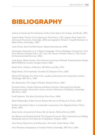 BIBLIOGRAPHY 209
BIBLIOGRAPHY
Andrea Cornwall and Vera Schattan Coelho (eds), Spaces for Change, Zed Books, 2007.
Augusto Boal, Theatre of the Oppressed, Pluto Press, 1979, Augusto Boal, Games for
Actors and Non-actors, Routledge, 2002 and Legislative Theatre: Using Performance to
Make Politics, Routledge, 1998.
Carlo Petrini, Slow Food Revolution, Rizzoli International, 2006.
Christopher Alexander et al, A Pattern Language: Towns, Buildings, Construction, New
York, Oxford University Press, 1977, and, The Nature of Order, Volume 2, The Centre
for Environmental Structure, 2002.
Colin Burns, Hilary Cottam, Chris Vanstone and Jennie Winhall, Transformation Design,
RED PAPER 02, London, Design Council, 2006.
Danilo Dolci, Outlaws of Partinico, McGibbon and Key, 1957.
Edgar Morin, On Complexity, Cresskill, NJ, Hampton Press, 2007.
Edward W Deming, Out of the Crisis: quality, productivity and competitive position,
Cambridge, MIT Press, 1986.
Eric Beinhocker, The Origin of Wealth, Random House, 2007.
Fernando Flores, Charles Spinosa and Hubert Dreyfus, Disclosing New Worlds:
Entrepreneurship, Democratic Action, and the Cultivation of Solidarity, Cambridge,
MIT Press, 1999.
Geoff Andrews, The Slow Food Story, Pluto Press, 2008.
Hilary Wainwright, Public Service Reform But Not As We Know It, Picnic, 2009.
Ibrahim Abouleish, Sekem: A sustainable community in the Egyptian Desert, Floris
Books, 2005.
Jaime Lerner, Acupuntura Urbana, Rio de Janeiro, Editora Record, 2003.
Jim Maxmin and Soshana Zuboff, The Support Economy: Why Corporations are Failing
Individuals and the Next Episode of Capitalism, Penguin, 2004.
John Dewey, Experience and Education, New York, Collier Books, 1938.
John Thackara, Designing in a Complex World, Cambridge, MIT Press, 2005.
 