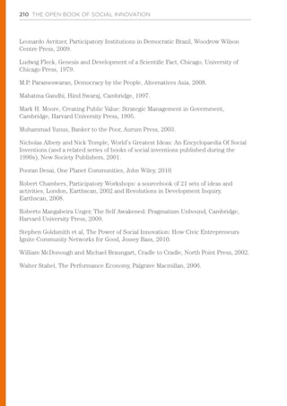 210 THE OPEN BOOK OF SOCIAL INNOVATION
Leonardo Avritzer, Participatory Institutions in Democratic Brazil, Woodrow Wilson
Centre Press, 2009.
Ludwig Fleck, Genesis and Development of a Scientific Fact, Chicago, University of
Chicago Press, 1979.
M.P. Parameswaran, Democracy by the People, Alternatives Asia, 2008.
Mahatma Gandhi, Hind Swaraj, Cambridge, 1997.
Mark H. Moore, Creating Public Value: Strategic Management in Government,
Cambridge, Harvard University Press, 1995.
Muhammad Yunus, Banker to the Poor, Aurum Press, 2003.
Nicholas Albery and Nick Temple, World’s Greatest Ideas: An Encyclopaedia Of Social
Inventions (and a related series of books of social inventions published during the
1990s), New Society Publishers, 2001.
Pooran Desai, One Planet Communities, John Wiley, 2010.
Robert Chambers, Participatory Workshops: a sourcebook of 21 sets of ideas and
activities, London, Earthscan, 2002 and Revolutions in Development Inquiry,
Earthscan, 2008.
Roberto Mangabeira Unger, The Self Awakened: Pragmatism Unbound, Cambridge,
Harvard University Press, 2009.
Stephen Goldsmith et al, The Power of Social Innovation: How Civic Entrepreneurs
Ignite Community Networks for Good, Jossey Bass, 2010.
William McDonough and Michael Braungart, Cradle to Cradle, North Point Press, 2002.
Walter Stahel, The Performance Economy, Palgrave Macmillan, 2006.
 