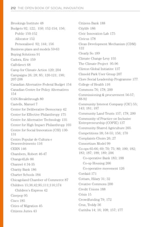 212 THE OPEN BOOK OF SOCIAL INNOVATION
Brookings Institute 48
Budgets 92; 122; 150; 152-154; 156;
Public 150-152
Allocator 152
Personalised 92; 144; 156
Business plans and models 59-63
Buying Solutions 91
Cadora, Eric 159
Cafédirect 68
Camp for Climate Action 120; 204
Campaigns 26; 28; 85; 120-121; 190;
207-208
Canadian Alternative Federal Budget 154
Canadian Centre for Policy Alternatives
154
CAN-Breakthrough 80
Castells, Manuel 7
Center for Deliberative Democracy 42
Center for Effective Philanthropy 175
Centre for Alternative Technology 135
Center for High Impact Philanthropy 103
Centre for Social Innovation (CSI) 130-
131
Centro Popular de Cultura e
Desenvolvimento 116
CERN 146
Chambers, Robert 46-47
Change4Life 86
Channel 4 34-35
Charity Bank 186
Charter Schools 184
Chicagoland Chamber of Commerce 87
Children 15;36;42;85;111;116;174
Children’s Express 42
Cinepop 95
Cisco 185
Cities of Migration 45
Citizens Juries 43
Citizens Bank 188
Citylife 186
Civic Innovation Lab 175
Civicus 178
Clean Development Mechanism (CDM)
122
Clearly So 189
Climate Change Levy 155
The Climate Project 95-96
Clinton Global Initiative 137
Clissold Park User Group 207
Clore Social Leadership Programme 177
College of Health 116
Commons 76; 178; 200
Commissioning & procurement 56-57;
88-92
Community Interest Company (CIC) 55;
143; 181; 187
Community Land Trusts 157; 178; 200
Community of Practice on Inclusive
Entrepreneurship (COPIE) 137
Community Shared Agriculture 205
Competitions 38; 54-55; 156; 170
Complaints Choirs 26; 27
Consortium Model 99
Co-ops 65-66; 69; 70; 75; 80; 100; 182;
183; 187; 188; 189; 206
Co-operative Bank 183; 188
Co-op Housing 206
Co-operative movement 126
Cordaid 171
Cottam, Hilary 31; 32
Creative Commons 200
Credit Unions 188
Crisis 15
Crowdfunding 79; 172
Cruz, Teddy 36
Curitiba 14; 16; 108; 157; 177
 