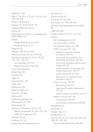 INDEX 213
DARPA 57; 146
Data 17-18; 21-2; 101-105; 112;114; 116;
119-120; 204;
De Bono, Edward 32
Demand 13; 70; 83; 85-87; 88
Deming, Edward W 18; 34
Demos 48
Department for Business, Innovation and
Skills (DBIS) 132
Design
Design Methods 23-24; 31-32
Design Council 23; 24
Diagnosis 28
Dialogue Café 45; 52; 185
Diffusion and growth 12-13; 82-106
Distributed Systems 5; 38; 71; 87; 98;
110; 114; 139; 195
Accountability 152-155
Organisation 69; 85; 99; 207
d.o.b. Foundation 80
Dolan, Paul 104
Dr Foster 89
eBay 114
Echoing Green 176
eHow 138
Elderpower 205
Eliasson, Olafur 23
Emerson, Jed 104
Emmaus 99
Emilia Romagna 84; 126
Ethical Banks 78; 188
Ethnography 20
European Commission 38; 55; 125
EQUAL Programme 55; 103; 125; 178
URBACT Programme 125
Everdale 93; 94
Evidence 16; 117
Expert Patients Programme 116
Extremes 36
Fabian Society 48
Facebook 75; 138; 207
Fair Trade 119; 180; 184; 186
Fairtrade Labelling Organisation (FLO)
94
FARC 207-208
Feedback 20-22; 74; 115; 116; 148
Finance
For emerging ideas 54-57
For new ventures 78-80
For systemic change 121- 122
Public economy 149 - 161
budgets to promote internal
innovation 150-152
democratic accountability and
democratic innovation 152-155
new forms of taxation and revenue
raising 155-156
public mediums of exchange and
means of payment 156-157
public investment 157-160
fiscal moves to promote social
innovation 160-161
Grant economy 168-173
grant giving 169- 171
improving the grant relationship
171-172
mission related investment 172-173
Market economy 185- 189
social finance 185-187
social finance institutions 188-189
Firstgiving 172
Fishbowls 47
Fishkin, James 41
Fix My Street 21
Food 22; 69; 70; 117; 129; 138; 155; 183;
190; 201; 205; 209
Food for Life Partnership, UK 203
 