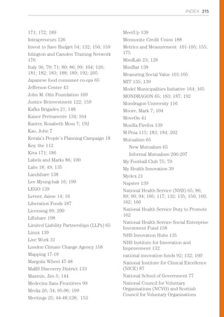 INDEX 215
171; 172; 189
Intrapreneurs 126
Invest to Save Budget 54; 132; 150; 159
Islington and Camden Training Network
176
Italy 36; 70; 71; 80; 86; 99; 104; 126;
181; 182; 183; 188; 189; 192; 205
Japanese food consumer co-ops 65
Jefferson Center 43
John M. Olin Foundation 169
Justice Reinvestment 122; 159
Kafka Brigades 21; 148
Kaiser Permanente 134; 164
Kanter, Rosabeth Moss 7; 192
Kao, John 7
Kerala’s People’s Planning Campaign 18
Key, the 112
Kiva 171; 186
Labels and Marks 86; 190
Labs 18; 49; 135
Landshare 138
Lee Myung-bak 16; 199
LEGO 139
Lerner, Jaime 14; 16
Liberation Foods 187
Licensing 99; 200
Liftshare 198
Limited Liability Partnerships (LLPs) 65
Linux 139
Live Work 31
London Climate Change Agency 158
Mapping 17-19
Margolis Wheel 47-48
MaRS Discovery District 133
Maxmin, Jim 5; 144
Medecins Sans Frontières 99
Media 26; 34; 95-96; 199
Meetings 25; 44-48;138; 153
MeetUp 138
Mennonite Credit Union 188
Metrics and Measurement 101-105; 155;
175
MindLab 23; 128
MiniBar 138
Measuring Social Value 101-105
MIT 135; 139
Model Municipalities Initiative 164; 165
MONDRAGON 65; 183; 187; 192
Mondragon University 116
Moore, Mark 7; 104
MoveOn 41
Mozilla Firefox 139
M-Pesa 115; 183; 184; 202
Mutualism 65
New Mutualism 65
Informal Mutualism 206-207
My Football Club 75; 79
My Health Innovation 39
Mydex 21
Napster 139
National Health Service (NHS) 65; 86;
89; 90; 94; 105; 117; 132; 135; 150; 160;
162; 166
National Health Service Duty to Promote
162
National Health Service Social Enterprise
Investment Fund 158
NHS Innovation Hubs 135
NHS Institute for Innovation and
Improvement 132
national innovation funds 92; 132; 160
National Institute for Clinical Excellence
(NICE) 87
National School of Government 77
National Council for Voluntary
Organisations (NCVO) and Scottish
Council for Voluntary Organisations
 