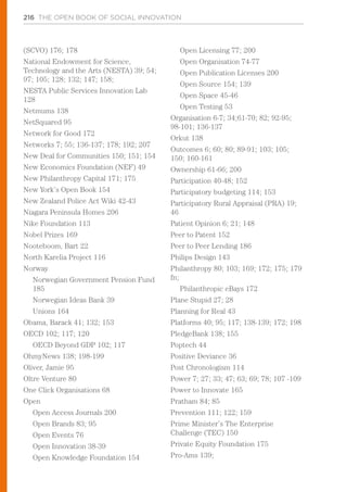 216 THE OPEN BOOK OF SOCIAL INNOVATION
(SCVO) 176; 178
National Endowment for Science,
Technology and the Arts (NESTA) 39; 54;
97; 105; 128; 132; 147; 158;
NESTA Public Services Innovation Lab
128
Netmums 138
NetSquared 95
Network for Good 172
Networks 7; 55; 136-137; 178; 192; 207
New Deal for Communities 150; 151; 154
New Economics Foundation (NEF) 49
New Philanthropy Capital 171; 175
New York’s Open Book 154
New Zealand Police Act Wiki 42-43
Niagara Peninsula Homes 206
Nike Foundation 113
Nobel Prizes 169
Nooteboom, Bart 22
North Karelia Project 116
Norway
Norwegian Government Pension Fund
185
Norwegian Ideas Bank 39
Unions 164
Obama, Barack 41; 132; 153
OECD 102; 117; 120
OECD Beyond GDP 102; 117
OhmyNews 138; 198-199
Oliver, Jamie 95
Oltre Venture 80
One Click Organisations 68
Open
Open Access Journals 200
Open Brands 83; 95
Open Events 76
Open Innovation 38-39
Open Knowledge Foundation 154
Open Licensing 77; 200
Open Organisation 74-77
Open Publication Licenses 200
Open Source 154; 139
Open Space 45-46
Open Testing 53
Organisation 6-7; 34;61-70; 82; 92-95;
98-101; 136-137
Orkut 138
Outcomes 6; 60; 80; 89-91; 103; 105;
150; 160-161
Ownership 61-66; 200
Participation 40-48; 152
Participatory budgeting 114; 153
Participatory Rural Appraisal (PRA) 19;
46
Patient Opinion 6; 21; 148
Peer to Patent 152
Peer to Peer Lending 186
Philips Design 143
Philanthropy 80; 103; 169; 172; 175; 179
fn;
Philanthropic eBays 172
Plane Stupid 27; 28
Planning for Real 43
Platforms 40; 95; 117; 138-139; 172; 198
PledgeBank 138; 155
Poptech 44
Positive Deviance 36
Post Chronologism 114
Power 7; 27; 33; 47; 63; 69; 78; 107 -109
Power to Innovate 165
Pratham 84; 85
Prevention 111; 122; 159
Prime Minister’s The Enterprise
Challenge (TEC) 150
Private Equity Foundation 175
Pro-Ams 139;
 