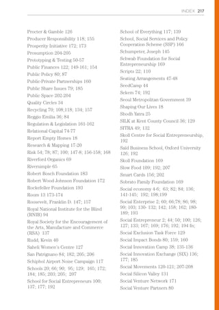 INDEX 217
Procter & Gamble 126
Producer Responsibility 118; 155
Prosperity Initiative 172; 173
Prosumption 204-205
Prototyping & Testing 50-57
Public Finances 122; 149-161; 154
Public Policy 80; 87
Public-Private Partnerships 160
Public Share Issues 79; 185
Public Space 202-204
Quality Circles 34
Recycling 70; 108;118; 134; 157
Reggio Emilia 36; 84
Regulation & Legislation 161-162
Relational Capital 74-77
Report Empty Homes 18
Research & Mapping 17-20
Risk 54; 78; 87; 100; 147-8; 156-158; 168
Riverford Organics 69
Riversimple 65
Robert Bosch Foundation 183
Robert Wood Johnson Foundation 172
Rockefeller Foundation 193
Room 13 173-174
Roosevelt, Franklin D. 147; 157
Royal National Institute for the Blind
(RNIB) 94
Royal Society for the Encouragement of
the Arts, Manufacture and Commerce
(RSA) 137
Rudd, Kevin 40
Saheli Women’s Centre 127
San Patrignano 84; 182; 205; 206
Schiphol Airport Noise Campaign 117
Schools 20; 66; 90; 95; 129; 165; 172;
184; 185; 203; 205; 207
School for Social Entrepreneurs 100;
137; 177; 192
School of Everything 117; 139
School, Social Services and Policy
Cooperation Scheme (SSP) 166
Schumpeter, Joseph 145
Schwab Foundation for Social
Entrepreneurship 169
Scripts 22; 110
Seating Arrangements 47-48
SeedCamp 44
Sekem 74; 192
Seoul Metropolitan Government 39
Shaping Our Lives 18
Shodh Yatra 25
SILK at Kent County Council 36; 129
SITRA 49; 132
Skoll Centre for Social Entrepreneurship,
192
Saïd Business School, Oxford University
126; 192
Skoll Foundation 169
Slow Food 109; 192; 207
Smart Cards 156; 202
Sobrato Family Foundation 169
Social economy 4-6; 63; 82; 84; 136;
141-145; 192; 198;199
Social Enterprise 2; 60; 66;78; 86; 98;
99; 103; 130- 132; 142; 158; 162; 180-
189; 193
Social Entrepreneur 2; 44; 50; 100; 126;
127; 133; 167; 169; 176; 192; 194 fn;
Social Exclusion Task Force 129
Social Impact Bonds 80; 159; 160
Social Innovation Camp 38; 135-136
Social Innovation Exchange (SIX) 136;
177; 185
Social Movements 120-121; 207-208
Social Silicon Valley 131
Social Venture Network 171
Social Venture Partners 80
 