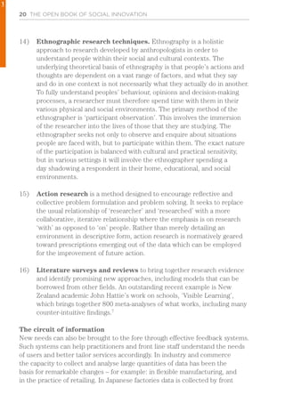 20 THE OPEN BOOK OF SOCIAL INNOVATION
14)	 Ethnographic research techniques. Ethnography is a holistic
approach to research developed by anthropologists in order to
understand people within their social and cultural contexts. The
underlying theoretical basis of ethnography is that people’s actions and
thoughts are dependent on a vast range of factors, and what they say
and do in one context is not necessarily what they actually do in another.
To fully understand peoples’ behaviour, opinions and decision-making
processes, a researcher must therefore spend time with them in their
various physical and social environments. The primary method of the
ethnographer is ‘participant observation’. This involves the immersion
of the researcher into the lives of those that they are studying. The
ethnographer seeks not only to observe and enquire about situations
people are faced with, but to participate within them. The exact nature
of the participation is balanced with cultural and practical sensitivity,
but in various settings it will involve the ethnographer spending a
day shadowing a respondent in their home, educational, and social
environments.
15)	 Action research is a method designed to encourage reflective and
collective problem formulation and problem solving. It seeks to replace
the usual relationship of ‘researcher’ and ‘researched’ with a more
collaborative, iterative relationship where the emphasis is on research
‘with’ as opposed to ‘on’ people. Rather than merely detailing an
environment in descriptive form, action research is normatively geared
toward prescriptions emerging out of the data which can be employed
for the improvement of future action.
16)	 Literature surveys and reviews to bring together research evidence
and identify promising new approaches, including models that can be
borrowed from other fields. An outstanding recent example is New
Zealand academic John Hattie’s work on schools, ‘Visible Learning’,
which brings together 800 meta-analyses of what works, including many
counter-intuitive findings.7
The circuit of information
New needs can also be brought to the fore through effective feedback systems.
Such systems can help practitioners and front line staff understand the needs
of users and better tailor services accordingly. In industry and commerce
the capacity to collect and analyse large quantities of data has been the
basis for remarkable changes – for example: in flexible manufacturing, and
in the practice of retailing. In Japanese factories data is collected by front
1
 