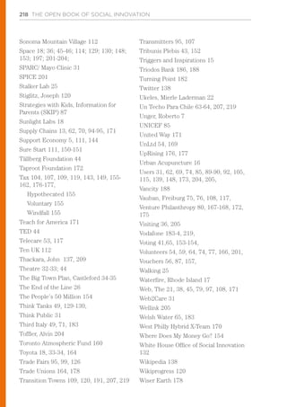 218 THE OPEN BOOK OF SOCIAL INNOVATION
Sonoma Mountain Village 112
Space 18; 36; 45-46; 114; 129; 130; 148;
153; 197; 201-204;
SPARC/ Mayo Clinic 31
SPICE 201
Stalker Lab 25
Stiglitz, Joseph 120
Strategies with Kids, Information for
Parents (SKIP) 87
Sunlight Labs 18
Supply Chains 13, 62, 70, 94-95, 171
Support Economy 5, 111, 144
Sure Start 111, 150-151
Tällberg Foundation 44
Taproot Foundation 172
Tax 104, 107, 109, 119, 143, 149, 155-
162, 176-177,
Hypothecated 155
Voluntary 155
Windfall 155
Teach for America 171
TED 44
Telecare 53, 117
Ten UK 112
Thackara, John 137, 209
Theatre 32-33; 44
The Big Town Plan, Castleford 34-35
The End of the Line 26
The People’s 50 Million 154
Think Tanks 49, 129-130,
Think Public 31
Third Italy 49, 71, 183
Toffler, Alvin 204
Toronto Atmospheric Fund 160
Toyota 18, 33-34, 164
Trade Fairs 95, 99, 126
Trade Unions 164, 178
Transition Towns 109, 120, 191, 207, 219
Transmitters 95, 107
Tribunis Plebis 43, 152
Triggers and Inspirations 15
Triodos Bank 186, 188
Turning Point 182
Twitter 138
Ukeles, Mierle Laderman 22
Un Techo Para Chile 63-64, 207, 219
Unger, Roberto 7
UNICEF 85
United Way 171
UnLtd 54, 169
UpRising 176, 177
Urban Acupuncture 16
Users 31, 62, 69, 74, 85, 89-90, 92, 105,
115, 139, 148, 173, 204, 205,
Vancity 188
Vauban, Freiburg 75, 76, 108, 117,
Venture Philanthropy 80, 167-168, 172,
175
Visiting 36, 205
Vodafone 183-4, 219,
Voting 41,65, 153-154,
Volunteers 54, 59, 64, 74, 77, 166, 201,
Vouchers 56, 87, 157,
Walking 25
Waterfire, Rhode Island 17
Web, The 21, 38, 45, 79, 97, 108, 171
Web2Care 31
Wellink 205
Welsh Water 65, 183
West Philly Hybrid X-Team 170
Where Does My Money Go? 154
White House Office of Social Innovation
132
Wikipedia 138
Wikiprogress 120
Wiser Earth 178
 