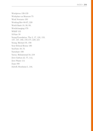 Wordpress 138-139
Workplace as Museum 75
Work Ventures 183
Working Rite 66-67, 220
World Bank 19, 38, 89,
Worldchanging 178
WRAP 135
X-Prize 39
Young Foundation, The 2, 17, 126, 133,
137, 147, 160, 176-177, 220, 221
Young, Michael 39, 190
Your Ethical Money 186
YouTube 39, 75
Yumshare 198
Yunus, Muhammad 34, 210
Zero Carbon 22, 77, 112,
Zero Waste 111
Zopa 189
Zuboff, Shoshana 5, 144,
INDEX 219
 