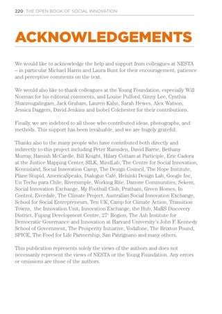 220 THE OPEN BOOK OF SOCIAL INNOVATION
ACKNOWLEDGEMENTS
We would like to acknowledge the help and support from colleagues at NESTA
– in particular Michael Harris and Laura Bunt for their encouragement, patience
and perceptive comments on the text.
We would also like to thank colleagues at the Young Foundation, especially Will
Norman for his editorial comments, and Louise Pulford, Ginny Lee, Cynthia
Shanmugalingam, Jack Graham, Lauren Kahn, Sarah Hewes, Alex Watson,
Jessica Daggers, David Jenkins and Isobel Colchester for their contributions.
Finally, we are indebted to all those who contributed ideas, photographs, and
methods. This support has been invaluable, and we are hugely grateful.
Thanks also to the many people who have contributed both directly and
indirectly to this project including Peter Ramsden, David Barrie, Bethany
Murray, Hamish McCardle, Bill Knight, Hilary Cottam at Participle, Eric Cadora
at the Justice Mapping Center, SILK, MindLab, The Centre for Social Innovation,
Kennisland, Social Innovation Camp, The Design Council, The Hope Institute,
Plane Stupid, AmericaSpeaks, Dialogue Café, Helsinki Design Lab, Google Inc,
Un Techo para Chile, Riversimple, Working Rite, Danone Communities, Sekem,
Social Innovation Exchange, My Football Club, Pratham, Green Homes, In
Control, Everdale, The Climate Project, Australian Social Innovation Exchange,
School for Social Entrepreneurs, Ten UK, Camp for Climate Action, Transition
Towns, the Innovation Unit, Innovation Exchange, the Hub, MaRS Discovery
District, Fuping Development Centre, 27e
Region, The Ash Institute for
Democratic Governance and Innovation at Harvard University’s John F. Kennedy
School of Government, The Prosperity Initiative, Vodafone, The Brixton Pound,
SPICE, The Food for Life Partnership, San Patrignano and many others.
This publication represents solely the views of the authors and does not
necessarily represent the views of NESTA or the Young Foundation. Any errors
or omissions are those of the authors.
 