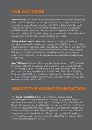 THE AUTHORS
ABOUT THE YOUNG FOUNDATION
Robin Murray is an industrial and environmental economist. His recent work
has focused on new waste and energy systems and on projects in the social
economy. He was co-founder and later chair of Twin Trading, the fair trade
company and was closely involved in the companies it spun off, including
Cafédirect, Divine Chocolate, Liberation Nuts and Agrofair UK. He has
alternated working for innovative economic programmes in local, regional and
national governments, with academic teaching and writing.
Julie Caulier-Grice is a Research Associate at the Young Foundation
specialising in social innovation and criminal justice. She formerly worked on
education policy at the Social Market Foundation, where she co-authored Fade
or Flourish: how primary schools can build on children’s early progress.
Her most recent publications have explored ways of funding community
activity and civil society’s role in campaigning for social change and meeting
social needs.
Geoff Mulgan is Director of the Young Foundation. Between 1997 and 2004
he worked in the UK Government with a variety of roles including Director
of the Strategy Unit and Head of Policy in the Prime Minister’s Office. Before
that he was the founding director of the think tank Demos. He is a Visiting
Professor at LSE, UCL, and Melbourne University. His latest book is The Art
of Public Strategy: mobilising power and knowledge for the common good
(Oxford University Press, 2009).
The Young Foundation brings together insight, innovation and
entrepreneurship to meet social needs. We have a 55 year track record of
success with ventures such as the Open University, ‘Which?’, the School for
Social Entrepreneurs and Healthline (the precursor of NHS Direct). We work
across the UK and internationally – carrying out research, influencing policy,
creating new organisations and supporting others to do the same, often with
imaginative uses of new technology. We now have over 60 staff, working on
over 40 ventures at any one time, with staff in New York and Paris as well as
London and Birmingham in the UK.
 