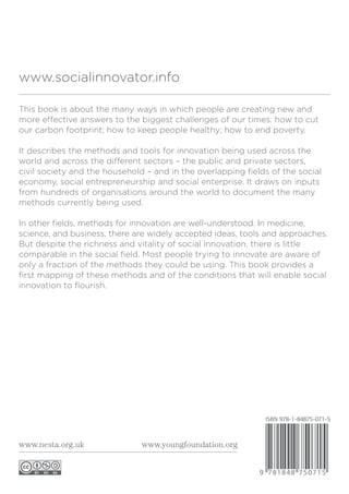 This book is about the many ways in which people are creating new and
more effective answers to the biggest challenges of our times: how to cut
our carbon footprint; how to keep people healthy; how to end poverty.
It describes the methods and tools for innovation being used across the
world and across the different sectors – the public and private sectors,
civil society and the household – and in the overlapping fields of the social
economy, social entrepreneurship and social enterprise. It draws on inputs
from hundreds of organisations around the world to document the many
methods currently being used.
In other fields, methods for innovation are well-understood. In medicine,
science, and business, there are widely accepted ideas, tools and approaches.
But despite the richness and vitality of social innovation, there is little
comparable in the social field. Most people trying to innovate are aware of
only a fraction of the methods they could be using. This book provides a
first mapping of these methods and of the conditions that will enable social
innovation to flourish.
www.socialinnovator.info
www.nesta.org.uk www.youngfoundation.org
 