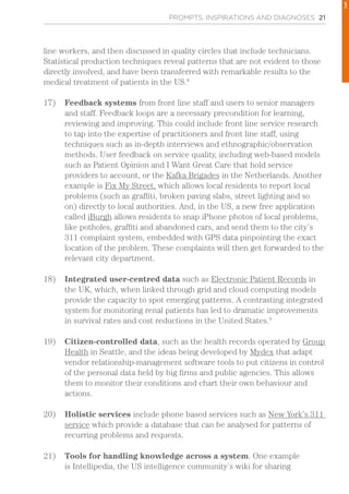 PROMPTS, INSPIRATIONS AND DIAGNOSES 21
line workers, and then discussed in quality circles that include technicians.
Statistical production techniques reveal patterns that are not evident to those
directly involved, and have been transferred with remarkable results to the
medical treatment of patients in the US.8
17)	 Feedback systems from front line staff and users to senior managers
and staff. Feedback loops are a necessary precondition for learning,
reviewing and improving. This could include front line service research
to tap into the expertise of practitioners and front line staff, using
techniques such as in-depth interviews and ethnographic/observation
methods. User feedback on service quality, including web-based models
such as Patient Opinion and I Want Great Care that hold service
providers to account, or the Kafka Brigades in the Netherlands. Another
example is Fix My Street, which allows local residents to report local
problems (such as graffiti, broken paving slabs, street lighting and so
on) directly to local authorities. And, in the US, a new free application
called iBurgh allows residents to snap iPhone photos of local problems,
like potholes, graffiti and abandoned cars, and send them to the city’s
311 complaint system, embedded with GPS data pinpointing the exact
location of the problem. These complaints will then get forwarded to the
relevant city department.
18)	 Integrated user-centred data such as Electronic Patient Records in
the UK, which, when linked through grid and cloud computing models
provide the capacity to spot emerging patterns. A contrasting integrated
system for monitoring renal patients has led to dramatic improvements
in survival rates and cost reductions in the United States.9
19)	 Citizen-controlled data, such as the health records operated by Group
Health in Seattle, and the ideas being developed by Mydex that adapt
vendor relationship-management software tools to put citizens in control
of the personal data held by big firms and public agencies. This allows
them to monitor their conditions and chart their own behaviour and
actions.
20)	 Holistic services include phone based services such as New York’s 311
service which provide a database that can be analysed for patterns of
recurring problems and requests.
21)	 Tools for handling knowledge across a system. One example
is Intellipedia, the US intelligence community’s wiki for sharing
1
 