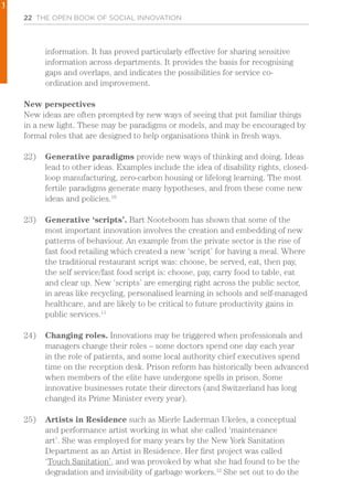 22 THE OPEN BOOK OF SOCIAL INNOVATION
information. It has proved particularly effective for sharing sensitive
information across departments. It provides the basis for recognising
gaps and overlaps, and indicates the possibilities for service co-
ordination and improvement.
New perspectives
New ideas are often prompted by new ways of seeing that put familiar things
in a new light. These may be paradigms or models, and may be encouraged by
formal roles that are designed to help organisations think in fresh ways.
22)	 Generative paradigms provide new ways of thinking and doing. Ideas
lead to other ideas. Examples include the idea of disability rights, closed-
loop manufacturing, zero-carbon housing or lifelong learning. The most
fertile paradigms generate many hypotheses, and from these come new
ideas and policies.10
23)	 Generative ‘scripts’. Bart Nooteboom has shown that some of the
most important innovation involves the creation and embedding of new
patterns of behaviour. An example from the private sector is the rise of
fast food retailing which created a new ‘script’ for having a meal. Where
the traditional restaurant script was: choose, be served, eat, then pay,
the self service/fast food script is: choose, pay, carry food to table, eat
and clear up. New ‘scripts’ are emerging right across the public sector,
in areas like recycling, personalised learning in schools and self-managed
healthcare, and are likely to be critical to future productivity gains in
public services.11
24)	 Changing roles. Innovations may be triggered when professionals and
managers change their roles – some doctors spend one day each year
in the role of patients, and some local authority chief executives spend
time on the reception desk. Prison reform has historically been advanced
when members of the elite have undergone spells in prison. Some
innovative businesses rotate their directors (and Switzerland has long
changed its Prime Minister every year).
25)	 Artists in Residence such as Mierle Laderman Ukeles, a conceptual
and performance artist working in what she called ‘maintenance
art’. She was employed for many years by the New York Sanitation
Department as an Artist in Residence. Her first project was called
‘Touch Sanitation’, and was provoked by what she had found to be the
degradation and invisibility of garbage workers.12
She set out to do the
1
 