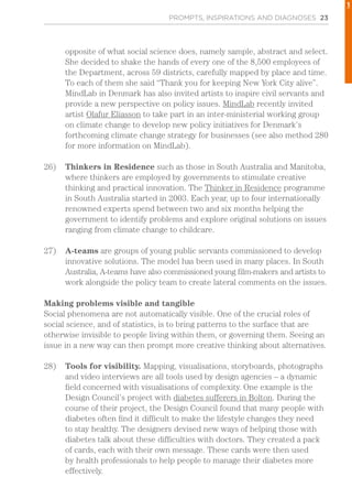 PROMPTS, INSPIRATIONS AND DIAGNOSES 23
opposite of what social science does, namely sample, abstract and select.
She decided to shake the hands of every one of the 8,500 employees of
the Department, across 59 districts, carefully mapped by place and time.
To each of them she said “Thank you for keeping New York City alive”.
MindLab in Denmark has also invited artists to inspire civil servants and
provide a new perspective on policy issues. MindLab recently invited
artist Olafur Eliasson to take part in an inter-ministerial working group
on climate change to develop new policy initiatives for Denmark’s
forthcoming climate change strategy for businesses (see also method 280
for more information on MindLab).
26)	 Thinkers in Residence such as those in South Australia and Manitoba,
where thinkers are employed by governments to stimulate creative
thinking and practical innovation. The Thinker in Residence programme
in South Australia started in 2003. Each year, up to four internationally
renowned experts spend between two and six months helping the
government to identify problems and explore original solutions on issues
ranging from climate change to childcare.
27)	 A-teams are groups of young public servants commissioned to develop
innovative solutions. The model has been used in many places. In South
Australia, A-teams have also commissioned young film-makers and artists to
work alongside the policy team to create lateral comments on the issues.
Making problems visible and tangible
Social phenomena are not automatically visible. One of the crucial roles of
social science, and of statistics, is to bring patterns to the surface that are
otherwise invisible to people living within them, or governing them. Seeing an
issue in a new way can then prompt more creative thinking about alternatives.
28)	 Tools for visibility. Mapping, visualisations, storyboards, photographs
and video interviews are all tools used by design agencies – a dynamic
field concerned with visualisations of complexity. One example is the
Design Council’s project with diabetes sufferers in Bolton. During the
course of their project, the Design Council found that many people with
diabetes often find it difficult to make the lifestyle changes they need
to stay healthy. The designers devised new ways of helping those with
diabetes talk about these difficulties with doctors. They created a pack
of cards, each with their own message. These cards were then used
by health professionals to help people to manage their diabetes more
effectively.
1
 