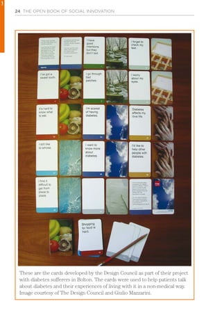 24 THE OPEN BOOK OF SOCIAL INNOVATION
These are the cards developed by the Design Council as part of their project
with diabetes sufferers in Bolton. The cards were used to help patients talk
about diabetes and their experiences of living with it in a non-medical way.
Image courtesy of The Design Council and Giulio Mazzarini.
1
 