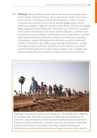 PROMPTS, INSPIRATIONS AND DIAGNOSES 25
29)	 Walking makes problems visible and at the same time prompts ideas.
In the words of Werner Herzog, ‘the world reveals itself to those who
travel on foot’. Techniques include the Situationists’ dérive, or more
contemporary methods such as those used by Stalker Lab in Rome,
which has brought to light the situation of the Roma. In India, the Shodh
Yatra, organised by the Honey Bee Network is one of the best examples
of the power of walking. In one week, walkers (farmers, scientists and
researchers) travel hundreds of kilometres across rural India to unearth,
share and disseminate sustainable solutions to local issues including
conservation, organic farming and biodiversity, as well as health and
nutrition. During the day, walkers pass through farming land – usually
accompanied by local farmers and labourers who discuss and reflect
on their farming practices. In the evening, walkers stay in villages and
hold meetings with local residents to discuss activities of the Honey
Walking to discover innovation at the grassroots. The Shodh Yatra, organised
by the Honey Bee Network, is a journey of discovery and exploration. In
one week, walkers (farmers, scientists and researchers) travel hundreds of
kilometres across rural India to unearth, share and disseminate sustainable
solutions to local issues including conservation, organic farming and
biodiversity, as well as health and nutrition. Image courtesy of Alice Smeets.
1
 