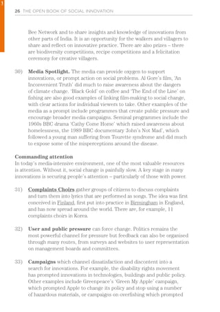 26 THE OPEN BOOK OF SOCIAL INNOVATION
Bee Network and to share insights and knowledge of innovations from
other parts of India. It is an opportunity for the walkers and villagers to
share and reflect on innovative practice. There are also prizes – there
are biodiversity competitions, recipe competitions and a felicitation
ceremony for creative villagers.
30)	 Media Spotlight. The media can provide oxygen to support
innovations, or prompt action on social problems. Al Gore’s film, ‘An
Inconvenient Truth’ did much to raise awareness about the dangers
of climate change. ‘Black Gold’ on coffee and ‘The End of the Line’ on
fishing are also good examples of linking film-making to social change,
with clear actions for individual viewers to take. Other examples of the
media as a prompt include programmes that create public pressure and
encourage broader media campaigns. Seminal programmes include the
1960s BBC drama ‘Cathy Come Home’ which raised awareness about
homelessness, the 1989 BBC documentary ‘John’s Not Mad’, which
followed a young man suffering from Tourette syndrome and did much
to expose some of the misperceptions around the disease.
Commanding attention
In today’s media-intensive environment, one of the most valuable resources
is attention. Without it, social change is painfully slow. A key stage in many
innovations is securing people’s attention – particularly of those with power.
31)	 Complaints Choirs gather groups of citizens to discuss complaints
and turn them into lyrics that are performed as songs. The idea was first
conceived in Finland, first put into practice in Birmingham in England,
and has now spread around the world. There are, for example, 11
complaints choirs in Korea.
32)	 User and public pressure can force change. Politics remains the
most powerful channel for pressure but feedback can also be organised
through many routes, from surveys and websites to user representation
on management boards and committees.
33)	 Campaigns which channel dissatisfaction and discontent into a
search for innovations. For example, the disability rights movement
has prompted innovations in technologies, buildings and public policy.
Other examples include Greenpeace’s ‘Green My Apple’ campaign,
which prompted Apple to change its policy and stop using a number
of hazardous materials, or campaigns on overfishing which prompted
1
 