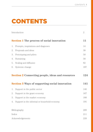 CONTENTS 1
CONTENTS
Introduction								 2
Section 1 The process of social innovation			 11
1.	 Prompts, inspirations and diagnoses 					 14
2.	 Proposals and ideas 		 					 30
3.	 Prototyping and pilots 						 50
4.	 Sustaining 								 58
5.	 Scaling and diffusion							 82
6.	 Systemic change 							 107
Section 2 Connecting people, ideas and resources		 124
				
Section 3 Ways of supporting social innovation		 141
1.	 Support in the public sector 						 146
2.	 Support in the grant economy 					 167
3.	 Support in the market economy					 180
4.	 Support in the informal or household economy			 195
Bibliography								 209
Index									 211
Acknowledgements							 220
 
