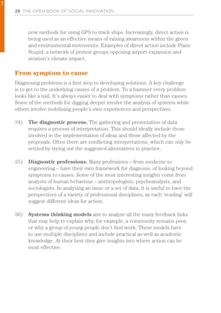 28 THE OPEN BOOK OF SOCIAL INNOVATION
new methods for using GPS to track ships. Increasingly, direct action is
being used as an effective means of raising awareness within the green
and environmental movements. Examples of direct action include Plane
Stupid, a network of protest groups opposing airport expansion and
aviation’s climate impact.
From symptom to cause
Diagnosing problems is a first step to developing solutions. A key challenge
is to get to the underlying causes of a problem. To a hammer every problem
looks like a nail. It’s always easier to deal with symptoms rather than causes.
Some of the methods for digging deeper involve the analysis of systems while
others involve mobilising people’s own experiences and perspectives.
34)	 The diagnostic process. The gathering and presentation of data
requires a process of interpretation. This should ideally include those
involved in the implementation of ideas and those affected by the
proposals. Often there are conflicting interpretations, which can only be
settled by trying out the suggested alternatives in practice.
35)	 Diagnostic professions. Many professions – from medicine to
engineering – have their own framework for diagnosis, of looking beyond
symptoms to causes. Some of the most interesting insights come from
analysts of human behaviour – anthropologists, psychoanalysts, and
sociologists. In analysing an issue or a set of data, it is useful to have the
perspectives of a variety of professional disciplines, as each ‘reading’ will
suggest different ideas for action.
36)	 Systems thinking models aim to analyse all the many feedback links
that may help to explain why, for example, a community remains poor,
or why a group of young people don’t find work. These models have
to use multiple disciplines and include practical as well as academic
knowledge. At their best they give insights into where action can be
most effective.
1
 