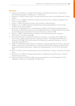 PROMPTS, INSPIRATIONS AND DIAGNOSES 29
End notes
1.	 Lakhani, K. and Panetta, J. (2007) The Principles of Distributed Innovation. ‘Innovations:
Technology, Governance, Globalization.’ 2:3 (Summer).
2.	 Chapman, J. (2002) ‘System failure: why governments must learn to think differently.’ London:
Demos.
3.	 Bacon, N. et al. (2008) ‘Transformers: How local areas innovate to address changing social
needs.’ London: NESTA.
4.	 Lerner, J. (2003) ‘Acupuntura Urbana.’ Rio de Janeiro: Editora Record.
5.	 Mulgan, G. et al. (2009) ‘Sinking and Swimming: Understanding Britain’s Unmet Needs.’
London: The Young Foundation.
6.	 Shah, M.K., Degnan Kambou, S. and Monahan, B. (Eds) (1999) ‘Embracing Participation in
Development: Worldwide experience from CARE’s Reproductive Health Programs with a step-
by-step field guide to participatory tools and techniques.’ Atlanta: CARE.
7.	 Hattie, J. (2008) ‘Visible Learning: A synthesis of over 800 meta-analyses relating to
achievement.’ New York: Routledge.
8.	 For more information on statistical production techniques, see Deming, E.W. (1986) ‘Out
of the Crisis: quality, productivity and competitive position.’ Cambridge, MA: MIT Press; or
Deming, E.W. (2000) ‘The New Economics for Industry, Government, Education.’ 2nd ed.
Cambridge, MA: MIT Press.
9.	 Pollak, V. (1990) Report to the Institute of Medicine, National Academy of Sciences, July; and
Pollak V. and Lorsch J. (2001) Effective Computerised Patient Record Improves Patient Well-
Being and Financial Performance. ‘Dialysis and Transplantation.’ Vol. 30, No.12, December
2001.
10.	 Fleck, F. (1979) ‘Genesis and Development of a Scientific Fact.’ Chicago: University of Chicago
Press.
11.	 Nooteboom, B. (2000) ‘Learning and Innovation in Organisations and Economies.’ Oxford:
Oxford University Press.
12.	 Laderman Ukeles, M. (2001) On Maintenance and Sanitation Art. In Finkelpearl, T. (Ed.)
‘Dialogues in Public Art.’ Cambridge, MA: MIT Press.
1
 