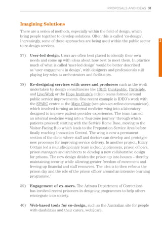 Imagining Solutions
There are a series of methods, especially within the field of design, which
bring people together to develop solutions. Often this is called ‘co-design’.
Increasingly, some of these approaches are being used within the public sector
to re-design services.
37)	 User-led design. Users are often best placed to identify their own
needs and come up with ideas about how best to meet them. In practice
much of what is called ‘user-led design’ would be better described
as ‘user engagement in design’, with designers and professionals still
playing key roles as orchestrators and facilitators.
38)	 Re-designing services with users and producers such as the work
undertaken by design consultancies like IDEO, thinkpublic, Participle,
and Live/Work or the Hope Institute’s citizen teams formed around
public service improvements. One recent example is IDEO’s work with
the SPARC centre at the Mayo Clinic (see-plan-act-refine-communicate),
which involved turning an internal medicine wing into a laboratory
designed to improve patient-provider experiences. The team turned
an internal medicine wing into a ‘four-zone journey’ through which
patients proceed: starting with the Service Home Base, moving to the
Visitor-Facing Hub which leads to the Preparation Service Area before
finally reaching Innovation Central. The wing is now a permanent
section of the clinic where staff and doctors can develop and prototype
new processes for improving service delivery. In another project, Hilary
Cottam led a multidisciplinary team including prisoners, prison officers,
prison managers and architects to develop a new collaborative design
for prisons. The new design divides the prison up into houses – thereby
maintaining security while allowing greater freedom of movement and
freeing up financial and staff resources. The idea is to then refocus the
prison day and the role of the prison officer around an intensive learning
programme.1
39)	 Engagement of ex-users. The Arizona Department of Corrections
has involved recent prisoners in designing programmes to help others
reintegrate into society.
40)	 Web-based tools for co-design, such as the Australian site for people
with disabilities and their carers, web2care.
PROPOSALS AND IDEAS 31
2
 