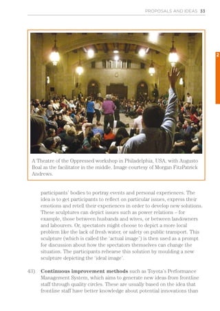 participants’ bodies to portray events and personal experiences. The
idea is to get participants to reflect on particular issues, express their
emotions and retell their experiences in order to develop new solutions.
These sculptures can depict issues such as power relations – for
example, those between husbands and wives, or between landowners
and labourers. Or, spectators might choose to depict a more local
problem like the lack of fresh water, or safety on public transport. This
sculpture (which is called the ‘actual image’) is then used as a prompt
for discussion about how the spectators themselves can change the
situation. The participants rehearse this solution by moulding a new
sculpture depicting the ‘ideal image’.
43)	 Continuous improvement methods such as Toyota’s Performance
Management System, which aims to generate new ideas from frontline
staff through quality circles. These are usually based on the idea that
frontline staff have better knowledge about potential innovations than
PROPOSALS AND IDEAS 33
A Theatre of the Oppressed workshop in Philadelphia, USA, with Augusto
Boal as the facilitator in the middle. Image courtesy of Morgan FitzPatrick
Andrews.
2
 