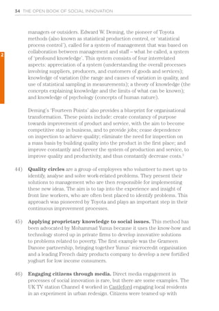 34 THE OPEN BOOK OF SOCIAL INNOVATION
managers or outsiders. Edward W. Deming, the pioneer of Toyota
methods (also known as statistical production control, or ‘statistical
process control’), called for a system of management that was based on
collaboration between management and staff – what he called, a system
of ‘profound knowledge’. This system consists of four interrelated
aspects: appreciation of a system (understanding the overall processes
involving suppliers, producers, and customers of goods and services);
knowledge of variation (the range and causes of variation in quality, and
use of statistical sampling in measurements); a theory of knowledge (the
concepts explaining knowledge and the limits of what can be known);
and knowledge of psychology (concepts of human nature).
Deming’s ‘Fourteen Points’ also provides a blueprint for organisational
transformation. These points include: create constancy of purpose
towards improvement of product and service, with the aim to become
competitive stay in business, and to provide jobs; cease dependence
on inspection to achieve quality; eliminate the need for inspection on
a mass basis by building quality into the product in the first place; and
improve constantly and forever the system of production and service, to
improve quality and productivity, and thus constantly decrease costs.3
44)	 Quality circles are a group of employees who volunteer to meet up to
identify, analyse and solve work-related problems. They present their
solutions to management who are then responsible for implementing
these new ideas. The aim is to tap into the experience and insight of
front line workers, who are often best placed to identify problems. This
approach was pioneered by Toyota and plays an important step in their
continuous improvement processes.
45)	 Applying proprietary knowledge to social issues. This method has
been advocated by Mohammad Yunus because it uses the know-how and
technology stored up in private firms to develop innovative solutions
to problems related to poverty. The first example was the Grameen
Danone partnership, bringing together Yunus’ microcredit organisation
and a leading French dairy products company to develop a new fortified
yoghurt for low income consumers.
46)	 Engaging citizens through media. Direct media engagement in
processes of social innovation is rare, but there are some examples. The
UK TV station Channel 4 worked in Castleford engaging local residents
in an experiment in urban redesign. Citizens were teamed up with
2
 