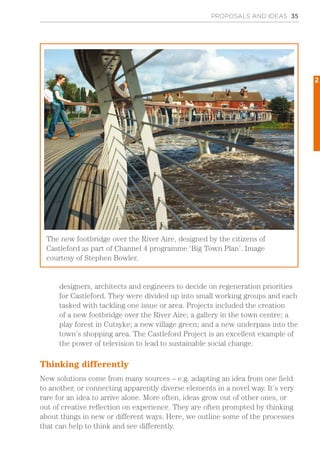 designers, architects and engineers to decide on regeneration priorities
for Castleford. They were divided up into small working groups and each
tasked with tackling one issue or area. Projects included the creation
of a new footbridge over the River Aire; a gallery in the town centre; a
play forest in Cutsyke; a new village green; and a new underpass into the
town’s shopping area. The Castleford Project is an excellent example of
the power of television to lead to sustainable social change.
Thinking differently
New solutions come from many sources – e.g. adapting an idea from one field
to another, or connecting apparently diverse elements in a novel way. It’s very
rare for an idea to arrive alone. More often, ideas grow out of other ones, or
out of creative reflection on experience. They are often prompted by thinking
about things in new or different ways. Here, we outline some of the processes
that can help to think and see differently.
PROPOSALS AND IDEAS 35
The new footbridge over the River Aire, designed by the citizens of
Castleford as part of Channel 4 programme ‘Big Town Plan’. Image
courtesy of Stephen Bowler.
2
 