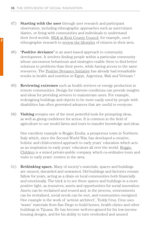 36 THE OPEN BOOK OF SOCIAL INNOVATION
47)	 Starting with the user through user research and participant
observation, including ethnographic approaches such as user/citizen
diaries, or living with communities and individuals to understand
their lived worlds. SILK at Kent County Council, for example, used
ethnographic research to review the lifestyles of citizens in their area.
48)	 ‘Positive deviance’ is an asset-based approach to community
development. It involves finding people within a particular community
whose uncommon behaviours and strategies enable them to find better
solutions to problems than their peers, while having access to the same
resources. The Positive Deviance Initiative has already had remarkable
results in health and nutrition in Egypt, Argentina, Mali and Vietnam.4
49)	 Reviewing extremes such as health services or energy production in
remote communities. Design for extreme conditions can provide insights
and ideas for providing services to mainstream users. For example,
redesigning buildings and objects to be more easily used by people with
disabilities has often generated advances that are useful to everyone.
50)	 Visiting remains one of the most powerful tools for prompting ideas,
as well as giving confidence for action. It is common in the field of
agriculture to use model farms and tours to transfer knowledge and ideas.
One excellent example is Reggio Emilia, a prosperous town in Northern
Italy which, since the Second World War, has developed a creative,
holistic and child-centred approach to early years’ education which acts
as an inspiration to early years’ educators all over the world. Reggio
Children is a mixed private-public company which co-ordinates tours and
visits to early years’ centres in the area.
51)	 Rethinking space. Many of society’s materials, spaces and buildings
are unused, discarded and unwanted. Old buildings and factories remain
fallow for years, acting as a drain on local communities both financially
and emotionally. The trick is to see these spaces and buildings in a more
positive light, as resources, assets and opportunities for social innovation.
Assets can be reclaimed and reused and, in the process, environments
can be revitalised, social needs can be met, and communities energised.
One example is the work of ‘activist architect’, Teddy Cruz. Cruz uses
‘waste’ materials from San Diego to build homes, health clinics and other
buildings in Tijuana. He has become well-recognised for his low-income
housing designs, and for his ability to turn overlooked and unused
2
 