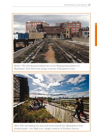 PROPOSALS AND IDEAS 37
Before. The old disused railway line in the Meatpacking district of
Manhattan, New York City. Image courtesy of Benjamin Curry.
After. The old railway line has now been turned into Manhattan’s first
elevated park – the High Line. Image courtesy of Geoffrey Greene.
2
 