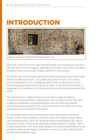 2 THE OPEN BOOK OF SOCIAL INNOVATION
This book is about the many ways in which people are creating new and more
effective answers to the biggest challenges of our times: how to cut our carbon
footprint; how to keep people healthy; and how to end poverty.
It describes the methods and tools for innovation being used across the world
and across different sectors – the public and private sectors, civil society
and the household – in the overlapping fields of the social economy, social
entrepreneurship and social enterprise. It draws on inputs from hundreds of
organisations to document the many methods currently being used around the
world.
The materials we’ve gathered here are intended to support all those
involved in social innovation: policymakers who can help to create the right
conditions; foundations and philanthropists who can fund and support;
social organisations trying to meet social needs more effectively; and social
entrepreneurs and innovators themselves.
In other fields, methods for innovation are well understood. In medicine,
science, and to a lesser degree in business, there are widely accepted ideas,
tools and approaches. There are strong institutions and many people whose
job requires them to be good at taking ideas from inception to impact. There
is little comparable in the social field, despite the richness and vitality of social
innovation. Most people trying to innovate are aware of only a fraction of the
methods they could be using.
INTRODUCTION
Hands, courtesy of Old Ford School, Room 13.
 