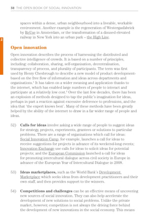 38 THE OPEN BOOK OF SOCIAL INNOVATION
spaces within a dense, urban neighbourhood into a liveable, workable
environment. Another example is the regeneration of Westergasfabriek
by ReUse in Amsterdam, or the transformation of a disused elevated
railway in New York into an urban park – the High Line.
Open innovation
Open innovation describes the process of harnessing the distributed and
collective intelligence of crowds. It is based on a number of principles,
including: collaboration, sharing, self-organisation, decentralisation,
transparency of process, and plurality of participants. The term was first
used by Henry Chesbrough to describe a new model of product development-
based on the free flow of information and ideas across departments and
organisations.5
It has taken on a wider meaning and application thanks to
the internet, which has enabled large numbers of people to interact and
participate at a relatively low cost.6
Over the last few decades, there has been
an explosion of methods designed to tap the public’s imagination for ideas,
perhaps in part a reaction against excessive deference to professions, and the
idea that ‘the expert knows best’. Many of these methods have been greatly
helped by the ability of the internet to draw in a far wider range of people and
ideas.
52)	 Calls for ideas involve asking a wide range of people to suggest ideas
for strategy, projects, experiments, grantees or solutions to particular
problems. There are a range of organisations which call for ideas:
Social Innovation Camp, for example, launches a call for ideas to
receive suggestions for projects in advance of its weekend-long events;
Innovation Exchange use calls for ideas to solicit ideas for potential
projects; and the European Commission launched a call for ideas
for promoting intercultural dialogue across civil society in Europe in
advance of the European Year of Intercultural Dialogue in 2008.
53)	 Ideas marketplaces, such as the World Bank’s Development
Marketplace which seeks ideas from development practitioners and their
own staff, and then provides support to the winners.
54)	 Competitions and challenges can be an effective means of uncovering
new sources of social innovation. They can also help accelerate the
development of new solutions to social problems. Unlike the private
market, however, competition is not always the driving force behind
the development of new innovations in the social economy. This means
2
 