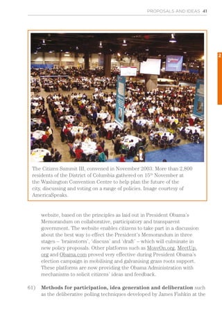 website, based on the principles as laid out in President Obama’s
Memorandum on collaborative, participatory and transparent
government. The website enables citizens to take part in a discussion
about the best way to effect the President’s Memorandum in three
stages – ‘brainstorm’, ‘discuss’ and ‘draft’ – which will culminate in
new policy proposals. Other platforms such as MoveOn.org, MeetUp.
org and Obama.com proved very effective during President Obama’s
election campaign in mobilising and galvanising grass roots support.
These platforms are now providing the Obama Administration with
mechanisms to solicit citizens’ ideas and feedback.
61)	 Methods for participation, idea generation and deliberation such
as the deliberative polling techniques developed by James Fishkin at the
PROPOSALS AND IDEAS 41
The Citizen Summit III, convened in November 2003. More than 2,800
residents of the District of Columbia gathered on 15th
November at
the Washington Convention Centre to help plan the future of the
city, discussing and voting on a range of policies. Image courtesy of
AmericaSpeaks.
2
 