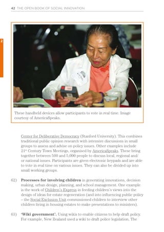 42 THE OPEN BOOK OF SOCIAL INNOVATION
Center for Deliberative Democracy (Stanford University). This combines
traditional public opinion research with intensive discussions in small
groups to assess and advise on policy issues. Other examples include
21st
Century Town Meetings, organised by AmericaSpeaks. These bring
together between 500 and 5,000 people to discuss local, regional and/
or national issues. Participants are given electronic keypads and are able
to vote in real time on various issues. They can also be divided up into
small working groups.
62)	 Processes for involving children in generating innovations, decision
making, urban design, planning, and school management. One example
is the work of Children’s Express in feeding children’s views into the
design of ideas for estate regeneration (and into influencing public policy
– the Social Exclusion Unit commissioned children to interview other
children living in housing estates to make presentations to ministers).
63)	 ‘Wiki government’. Using wikis to enable citizens to help draft policy.
For example, New Zealand used a wiki to draft police legislation. The
These handheld devices allow participants to vote in real time. Image
courtesy of AmericaSpeaks.
2
 