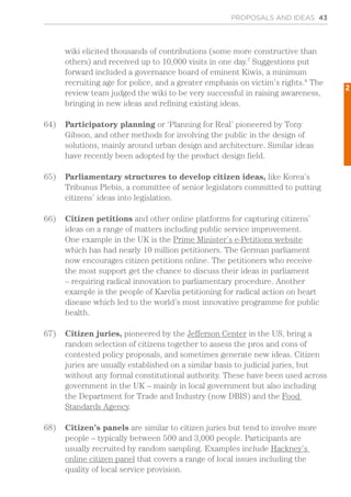 wiki elicited thousands of contributions (some more constructive than
others) and received up to 10,000 visits in one day.7
Suggestions put
forward included a governance board of eminent Kiwis, a minimum
recruiting age for police, and a greater emphasis on victim’s rights.8
The
review team judged the wiki to be very successful in raising awareness,
bringing in new ideas and refining existing ideas.
64)	 Participatory planning or ‘Planning for Real’ pioneered by Tony
Gibson, and other methods for involving the public in the design of
solutions, mainly around urban design and architecture. Similar ideas
have recently been adopted by the product design field.
65)	 Parliamentary structures to develop citizen ideas, like Korea’s
Tribunus Plebis, a committee of senior legislators committed to putting
citizens’ ideas into legislation.
66)	 Citizen petitions and other online platforms for capturing citizens’
ideas on a range of matters including public service improvement.
One example in the UK is the Prime Minister’s e-Petitions website
which has had nearly 10 million petitioners. The German parliament
now encourages citizen petitions online. The petitioners who receive
the most support get the chance to discuss their ideas in parliament
– requiring radical innovation to parliamentary procedure. Another
example is the people of Karelia petitioning for radical action on heart
disease which led to the world’s most innovative programme for public
health.
67)	 Citizen juries, pioneered by the Jefferson Center in the US, bring a
random selection of citizens together to assess the pros and cons of
contested policy proposals, and sometimes generate new ideas. Citizen
juries are usually established on a similar basis to judicial juries, but
without any formal constitutional authority. These have been used across
government in the UK – mainly in local government but also including
the Department for Trade and Industry (now DBIS) and the Food
Standards Agency.
68)	 Citizen’s panels are similar to citizen juries but tend to involve more
people – typically between 500 and 3,000 people. Participants are
usually recruited by random sampling. Examples include Hackney’s
online citizen panel that covers a range of local issues including the
quality of local service provision.
PROPOSALS AND IDEAS 43
2
 
