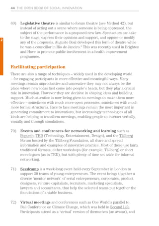 44 THE OPEN BOOK OF SOCIAL INNOVATION
69)	 Legislative theatre is similar to forum theatre (see Method 42), but
instead of acting out a scene where someone is being oppressed, the
subject of the performance is a proposed new law. Spectactors can take
to the stage, express their opinions and support, and oppose or modify
any of the proposals. Augusto Boal developed this form of theatre while
he was a councillor in Rio de Janeiro.9
This was recently used in Brighton
and Hove to promote public involvement in a health improvement
programme.
Facilitating participation
There are also a range of techniques – widely used in the developing world
– for engaging participants in more effective and meaningful ways. Many
meetings remain unproductive and uncreative they may not always be the
place where new ideas first come into people’s heads, but they play a crucial
role in innovation. However they are decisive in shaping ideas and building
support. Much attention is now being given to meetings to make them more
effective – sometimes with much more open processes, sometimes with much
more formal structures. Face to face meetings remain the most important in
generating commitment to innovations, but increasingly technologies of all
kinds are helping to transform meetings, enabling people to interact verbally,
visually, and through simulations.
70)	 Events and conferences for networking and learning such as
Poptech, TED (Technology, Entertainment, Design), and the Tällberg
Forum hosted by the Tällberg Foundation, all share and spread
information and examples of innovative practice. Most of these use fairly
traditional formats, either workshops (for example, Tällberg) or short
monologues (as in TED), but with plenty of time set aside for informal
networking.
71)	 Seedcamp is a week-long event held every September in London to
support 20 teams of young entrepreneurs. The event brings together a
diverse ‘mentor network’ of serial entrepreneurs, corporates, product
designers, venture capitalists, recruiters, marketing specialists,
lawyers and accountants, that help the selected teams put together the
foundations of a viable business.
72)	 Virtual meetings and conferences such as One World’s parallel to
Bali Conference on Climate Change, which was held in Second Life.
Participants attend as a ‘virtual’ version of themselves (an avatar), and
2
 