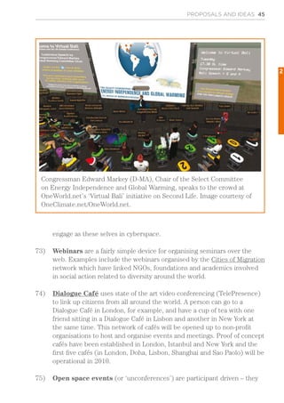 engage as these selves in cyberspace.
73)	 Webinars are a fairly simple device for organising seminars over the
web. Examples include the webinars organised by the Cities of Migration
network which have linked NGOs, foundations and academics involved
in social action related to diversity around the world.
74)	 Dialogue Café uses state of the art video conferencing (TelePresence)
to link up citizens from all around the world. A person can go to a
Dialogue Café in London, for example, and have a cup of tea with one
friend sitting in a Dialogue Café in Lisbon and another in New York at
the same time. This network of cafés will be opened up to non-profit
organisations to host and organise events and meetings. Proof of concept
cafés have been established in London, Istanbul and New York and the
first five cafés (in London, Doha, Lisbon, Shanghai and Sao Paolo) will be
operational in 2010.
75)	 Open space events (or ‘unconferences’) are participant driven – they
PROPOSALS AND IDEAS 45
Congressman Edward Markey (D-MA), Chair of the Select Committee
on Energy Independence and Global Warming, speaks to the crowd at
OneWorld.net’s ‘Virtual Bali’ initiative on Second Life. Image courtesy of
OneClimate.net/OneWorld.net.
2
 