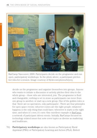 46 THE OPEN BOOK OF SOCIAL INNOVATION
decide on the programme and organise themselves into groups. Anyone
who wants to initiate a discussion or activity pitches their idea to the
whole group – those who are interested, join. The programme is fluid
and changeable; nothing is set in stone as participants can move from
one group to another, or start up a new group. One of the golden rules is
that ‘there are no spectators, only participants’. There are four principles
for open space events: whoever comes are the right people; whatever
happens is the only thing that could have; whenever it starts is the right
time; and when it’s over, it’s over. One excellent example is BarCamp,
a network of participant driven events. Initially, BarCamps focused on
technology related issues but now cover topics as diverse as marketing
and healthcare.
76)	 Participatory workshops are also known as Participatory Rural
Appraisal (PRA) or Participatory Learning and Action (PLA). Robert
BarCamp Vancouver, 2009. Participants decide on the programme and run
open, participatory workshops. In the photo above, a participant pitches
her idea for a session. Image courtesy of flickr.com/photos/brycej.
2
 