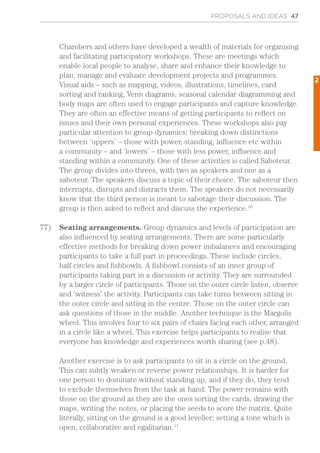 PROPOSALS AND IDEAS 47
Chambers and others have developed a wealth of materials for organising
and facilitating participatory workshops. These are meetings which
enable local people to analyse, share and enhance their knowledge to
plan, manage and evaluate development projects and programmes.
Visual aids – such as mapping, videos, illustrations, timelines, card
sorting and ranking, Venn diagrams, seasonal calendar diagramming and
body maps are often used to engage participants and capture knowledge.
They are often an effective means of getting participants to reflect on
issues and their own personal experiences. These workshops also pay
particular attention to group dynamics; breaking down distinctions
between ‘uppers’ – those with power, standing, influence etc within
a community – and ‘lowers’ – those with less power, influence and
standing within a community. One of these activities is called Saboteur.
The group divides into threes, with two as speakers and one as a
saboteur. The speakers discuss a topic of their choice. The saboteur then
interrupts, disrupts and distracts them. The speakers do not necessarily
know that the third person is meant to sabotage their discussion. The
group is then asked to reflect and discuss the experience.10
77)	 Seating arrangements. Group dynamics and levels of participation are
also influenced by seating arrangements. There are some particularly
effective methods for breaking down power imbalances and encouraging
participants to take a full part in proceedings. These include circles,
half circles and fishbowls. A fishbowl consists of an inner group of
participants taking part in a discussion or activity. They are surrounded
by a larger circle of participants. Those on the outer circle listen, observe
and ‘witness’ the activity. Participants can take turns between sitting in
the outer circle and sitting in the centre. Those on the outer circle can
ask questions of those in the middle. Another technique is the Margolis
wheel. This involves four to six pairs of chairs facing each other, arranged
in a circle like a wheel. This exercise helps participants to realise that
everyone has knowledge and experiences worth sharing (see p.48).
Another exercise is to ask participants to sit in a circle on the ground.
This can subtly weaken or reverse power relationships. It is harder for
one person to dominate without standing up, and if they do, they tend
to exclude themselves from the task at hand. The power remains with
those on the ground as they are the ones sorting the cards, drawing the
maps, writing the notes, or placing the seeds to score the matrix. Quite
literally, sitting on the ground is a good leveller; setting a tone which is
open, collaborative and egalitarian.11
2
 