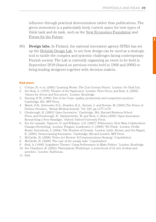PROPOSALS AND IDEAS 49
influence through practical demonstration rather than publications. The
green movement is a particularly lively current space for new types of
think tank and do tank, such as the New Economics Foundation and
Forum for the Future.
80)	 Design labs. In Finland, the national innovation agency SITRA has set
up the Helsinki Design Lab, to see how design can be used as a strategic
tool to tackle the complex and systemic challenges facing contemporary
Finnish society. The Lab is currently organising an event to be held in
September 2010 (based on previous events held in 1968 and 2008) to
bring leading designers together with decision makers.
End notes
1.	 Cottam, H. et al. (2002) ‘Learning Works: The 21st Century Prison.’ London: Do Tank Ltd.
2.	 See Boal, A. (1979) ‘Theatre of the Oppressed.’ London: Pluto Press; and Boal, A. (2002)
‘Games for Actors and Non-actors.’ London: Routledge.
3.	 Deming, E.W. (1986) ‘Out of the Crisis: quality, productivity and competitive position.’
Cambridge, MA: MIT Press.
4.	 Marsh, D.R., Schroeder, D.G., Dearden, K.A., Sternin, J. and Sternin, M. (2004) The Power of
Positive Deviance. ‘British Medical Journal.’ Vol. 329, pp.1177-1179.
5.	 Chesbrough, H. (2003) ‘Open Innovation.’ Cambridge, MA: Harvard Business School
Press; and Chesbrough, H., Vanhaverbeke, W. and West, J. (Eds) (2006) ‘Open Innovation:
Researching a New Paradigm.’ Oxford: Oxford University Press.
6.	 See for example, Tapscott, D. and Williams, A.D. (2007) ‘Wikinomics: How Mass Collaboration
Changes Everything.’ London: Penguin; Leadbeater, C. (2008) ‘We-Think.’ London: Profile
Books; Surowiecki, J. (2004) ‘The Wisdom of Crowds.’ London: Little, Brown; and Von Hippel,
E. (2005) ‘Democratising Innovation.’ Cambridge, MA and London: MIT Press.
7.	 McCardle, H. (2008) ‘Police Act Review: E-Communications Strategy.’ Unpublished.
8.	 McCardle, H. (2008) ‘The case of the sneaky wiki.’ Unpublished.
9.	 Boal, A. (1998) ‘Legislative Theatre: Using Performance to Make Politics.’ London: Routledge.
10.	 See Chambers, R. (2002) ‘Participatory Workshops: a sourcebook of 21 sets of ideas and
activities.’ London: Earthscan.
11.	 Ibid.
2
 