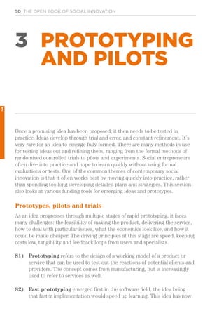 50 THE OPEN BOOK OF SOCIAL INNOVATION
3 PROTOTYPING
AND PILOTS
Once a promising idea has been proposed, it then needs to be tested in
practice. Ideas develop through trial and error, and constant refinement. It’s
very rare for an idea to emerge fully formed. There are many methods in use
for testing ideas out and refining them, ranging from the formal methods of
randomised controlled trials to pilots and experiments. Social entrepreneurs
often dive into practice and hope to learn quickly without using formal
evaluations or tests. One of the common themes of contemporary social
innovation is that it often works best by moving quickly into practice, rather
than spending too long developing detailed plans and strategies. This section
also looks at various funding tools for emerging ideas and prototypes.
Prototypes, pilots and trials
As an idea progresses through multiple stages of rapid prototyping, it faces
many challenges: the feasibility of making the product, delivering the service,
how to deal with particular issues, what the economics look like, and how it
could be made cheaper. The driving principles at this stage are speed, keeping
costs low, tangibility and feedback loops from users and specialists.
81)	 Prototyping refers to the design of a working model of a product or
service that can be used to test out the reactions of potential clients and
providers. The concept comes from manufacturing, but is increasingly
used to refer to services as well.
82)	 Fast prototyping emerged first in the software field, the idea being
that faster implementation would speed up learning. This idea has now
3
 