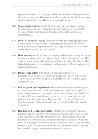 spread into service prototyping and the social field – and organisations
that aim to move quickly to put new ideas into practice (albeit on a very
small scale) to learn quickly about what might work.1
83)	 Slow prototyping is only beginning to be used as a term to refer
to situations where new capacities are necessary for a new model
to succeed. Fast prototyping methods are bound to fail in such
circumstances.
84)	 Proof of concept testing occurs before the prototyping stage and is
a method for testing the idea – rather than the product or service. It
usually involves asking members of the target audience to assess, rate
and/or refine the product or concept.
85)	 Beta testing usually follows prototyping and concept testing and moves
testing out to the users’ actual environment for a ‘real-world’ test. The
service/product is introduced to a small number of people who are then
tasked with trying it out and reporting back any problems to designers
and manufacturers.
86)	 Partnership pilots that bring together the public sector,
philanthropists and NGOs to test out alternative models of provision.
The work on eldercare by Atlantic Philanthropies in Ireland is a good
example of this.
87)	 Public pilots and experiments use formal evaluation methods, and
in some cases, controls. Pilots usually freeze a model for a period of
time, and then measure its impact, sometimes in a number of different
locations. Pilots are widely used – but can be too slow to cope with
political and other pressures. They may also restrict evolution and
learning because of the need to freeze the model to allow for formal
evaluation.
88)	 Randomised Controlled Trials (RCTs) test a procedure within a
randomly chosen sample of the public. In medicine, RCTs use ‘double
blind’ methods so that the researchers don’t know which users are
receiving the treatment and which are receiving a placebo. RCTs have
been increasingly used in fields such as welfare to work. They are often
seen as a gold standard for evaluation, but can be unreliable – and are
best used in conjunction with other research methods.
PROTOTYPING AND PILOTS 51
3
 