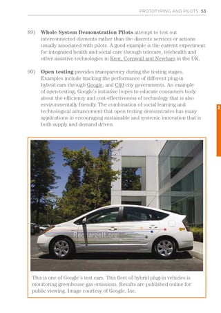 PROTOTYPING AND PILOTS 53
89)	 Whole System Demonstration Pilots attempt to test out
interconnected elements rather than the discrete services or actions
usually associated with pilots. A good example is the current experiment
for integrated health and social care through telecare, telehealth and
other assistive technologies in Kent, Cornwall and Newham in the UK.
90)	 Open testing provides transparency during the testing stages.
Examples include tracking the performance of different plug-in
hybrid cars through Google, and C40 city governments. An example
of open-testing, Google’s initiative hopes to educate consumers body
about the efficiency and cost-effectiveness of technology that is also
environmentally friendly. The combination of social learning and
technological advancement that open testing demonstrates has many
applications in encouraging sustainable and systemic innovation that is
both supply and demand driven.
This is one of Google’s test cars. This fleet of hybrid plug-in vehicles is
monitoring greenhouse gas emissions. Results are published online for
public viewing. Image courtesy of Google, Inc.
3
 