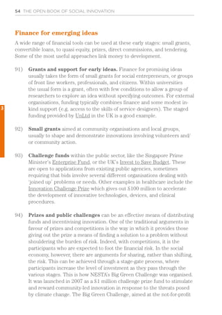 54 THE OPEN BOOK OF SOCIAL INNOVATION
Finance for emerging ideas
A wide range of financial tools can be used at these early stages: small grants,
convertible loans, to quasi equity, prizes, direct commissions, and tendering.
Some of the most useful approaches link money to development.
91)	 Grants and support for early ideas. Finance for promising ideas
usually takes the form of small grants for social entrepreneurs, or groups
of front line workers, professionals, and citizens. Within universities
the usual form is a grant, often with few conditions to allow a group of
researchers to explore an idea without specifying outcomes. For external
organisations, funding typically combines finance and some modest in-
kind support (e.g. access to the skills of service designers). The staged
funding provided by UnLtd in the UK is a good example.
92)	 Small grants aimed at community organisations and local groups,
usually to shape and demonstrate innovations involving volunteers and/
or community action.
93)	 Challenge funds within the public sector, like the Singapore Prime
Minister’s Enterprise Fund, or the UK’s Invest to Save Budget. These
are open to applications from existing public agencies, sometimes
requiring that bids involve several different organisations dealing with
‘joined up’ problems or needs. Other examples in healthcare include the
Innovation Challenge Prize which gives out £100 million to accelerate
the development of innovative technologies, devices, and clinical
procedures.
94)	 Prizes and public challenges can be an effective means of distributing
funds and incentivising innovation. One of the traditional arguments in
favour of prizes and competitions is the way in which it provides those
giving out the prize a means of finding a solution to a problem without
shouldering the burden of risk. Indeed, with competitions, it is the
participants who are expected to foot the financial risk. In the social
economy, however, there are arguments for sharing, rather than shifting,
the risk. This can be achieved through a stage-gate process, where
participants increase the level of investment as they pass through the
various stages. This is how NESTA’s Big Green Challenge was organised.
It was launched in 2007 as a £1 million challenge prize fund to stimulate
and reward community-led innovation in response to the threats posed
by climate change. The Big Green Challenge, aimed at the not-for-profit
3
 