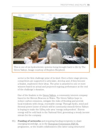 PROTOTYPING AND PILOTS 55
sector is the first challenge prize of its kind. Over a three stage process,
competitors are supported to articulate, develop and, if they become
a finalist, implement their ideas. The prize is awarded to one or more
winners based on actual and projected ongoing performance at the end
of the challenge’s duration.
One of the finalists is the Green Valleys, a community interest company
based in the Brecon Beacons in Wales. The Green Valleys hope to
reduce carbon emissions, mitigate the risks of flooding and provide
local residents with cheap, renewable energy. Through hydro, wind and
thermal power (some of which will be community-owned) Green Valleys
is hoping to make the 520sq mile area ‘energy independent’. Excess
energy will be sold back to the National Grid, generating a steady income
stream for the company.
95)	 Funding of networks and requiring funding recipients to share
emerging knowledge, as in the European Commission EQUAL
programme, or the health collaboratives (the latter using structured
This is one of six hydroelectric systems being brought back to life by The
Green Valleys. Image courtesy of Stephen Shepherd.
3
 