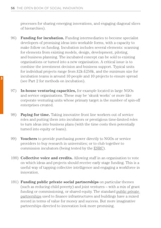 56 THE OPEN BOOK OF SOCIAL INNOVATION
processes for sharing emerging innovations, and engaging diagonal slices
of hierarchies).
96)	 Funding for incubation. Funding intermediaries to become specialist
developers of promising ideas into workable forms, with a capacity to
make follow on funding. Incubation includes several elements: scanning
for elements from existing models, design, development, piloting,
and business planning. The incubated concept can be sold to existing
organisations or turned into a new organisation. A critical issue is to
combine the investment decision and business support. Typical units
for individual projects range from £2k-£250k, and the minimum size for
incubation teams is around 10 people and 10 projects to ensure spread
(see Part 2 for methods on incubation).
97)	 In-house venturing capacities, for example located in large NGOs
and service organisations. These may be ‘skunk works’ or more like
corporate venturing units whose primary target is the number of spin-off
enterprises created.
98)	 Paying for time. Taking innovative front line workers out of service
roles and putting them into incubators or prestigious time-limited roles
to turn ideas into business plans (with the time costs then potentially
turned into equity or loans).
99)	 Vouchers to provide purchasing power directly to NGOs or service
providers to buy research in universities; or to club together to
commission incubators (being tested by the ESRC).
100)	 Collective voice and credits. Allowing staff in an organisation to vote
on which ideas and projects should receive early stage funding. This is a
useful way of tapping collective intelligence and engaging a workforce in
innovation.
101)	 Funding public private social partnerships on particular themes
(such as reducing child poverty) and joint ventures – with a mix of grant
funding or commissioning, or shared equity. The standard public private
partnerships used to finance infrastructures and buildings have a mixed
record in terms of value for money and success. But more imaginative
partnerships directed to innovation look more promising.
3
 